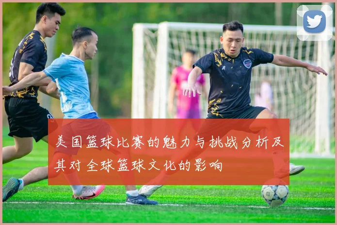 美国篮球比赛的魅力与挑战分析及其对全球篮球文化的影响