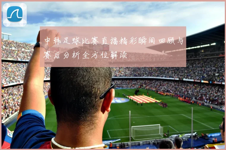 中韩足球比赛直播精彩瞬间回顾与赛后分析全方位解读