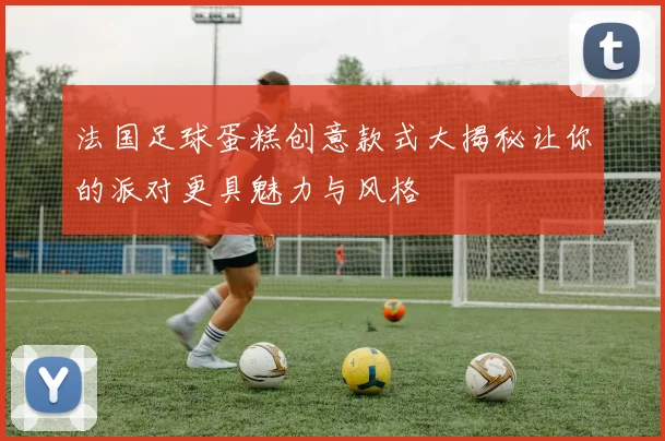 法国足球蛋糕创意款式大揭秘让你的派对更具魅力与风格