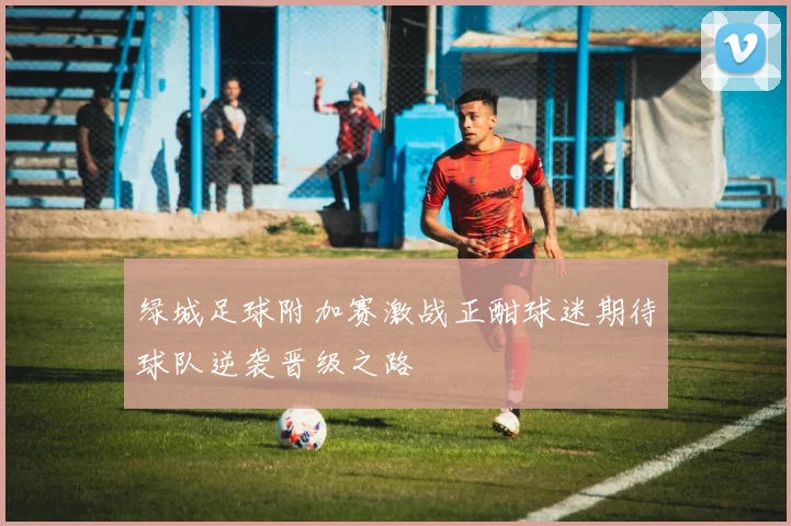 绿城足球附加赛激战正酣球迷期待球队逆袭晋级之路