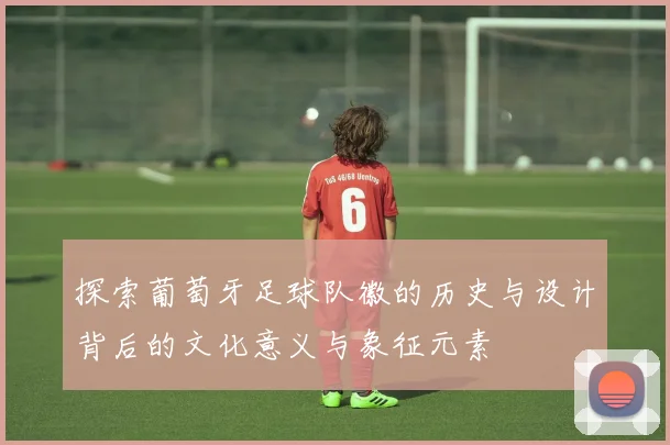 探索葡萄牙足球队徽的历史与设计背后的文化意义与象征元素
