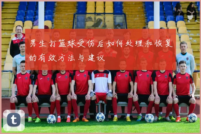 男生打篮球受伤后如何处理和恢复的有效方法与建议