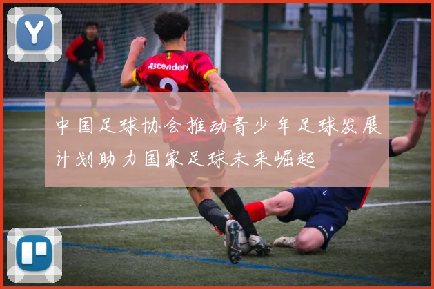 中国足球协会推动青少年足球发展计划助力国家足球未来崛起