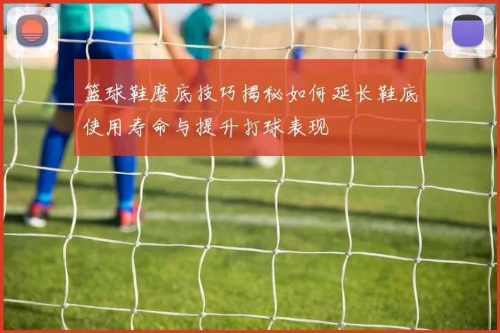 篮球鞋磨底技巧揭秘如何延长鞋底使用寿命与提升打球表现