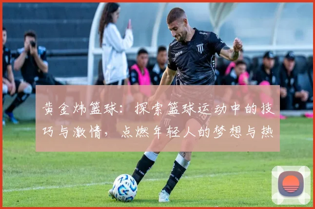 黄金炜篮球：探索篮球运动中的技巧与激情，点燃年轻人的梦想与热情