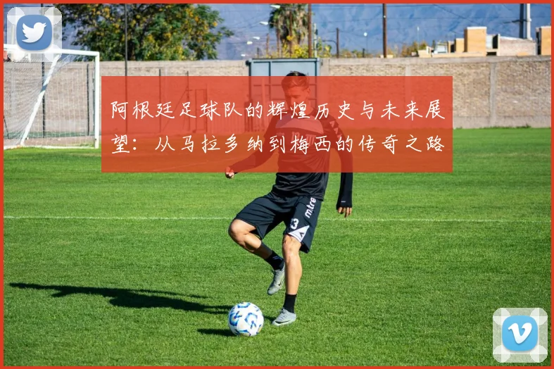 阿根廷足球队的辉煌历史与未来展望：从马拉多纳到梅西的传奇之路